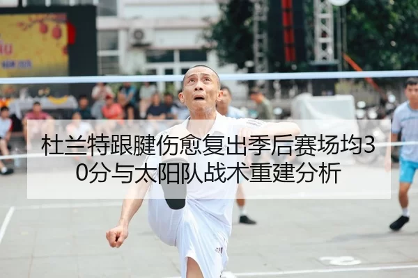 杜兰特跟腱伤愈复出季后赛场均30分与太阳队战术重建分析