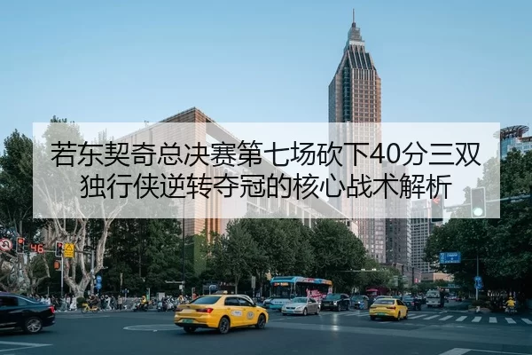 若东契奇总决赛第七场砍下40分三双 独行侠逆转夺冠的核心战术解析